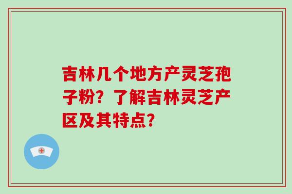 吉林几个地方产灵芝孢子粉？了解吉林灵芝产区及其特点？