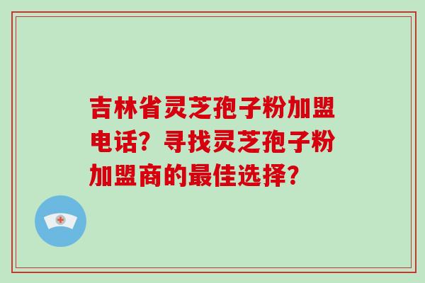 吉林省灵芝孢子粉加盟电话？寻找灵芝孢子粉加盟商的最佳选择？