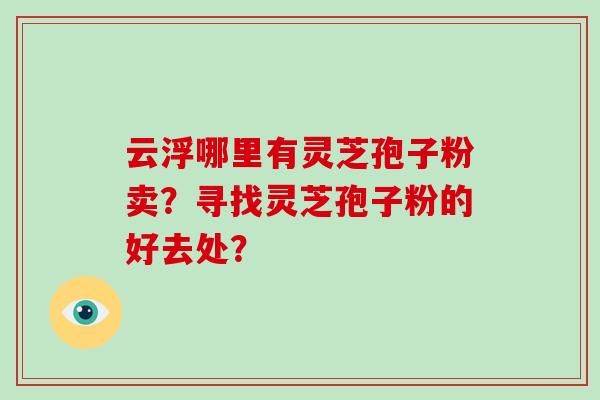 云浮哪里有灵芝孢子粉卖？寻找灵芝孢子粉的好去处？