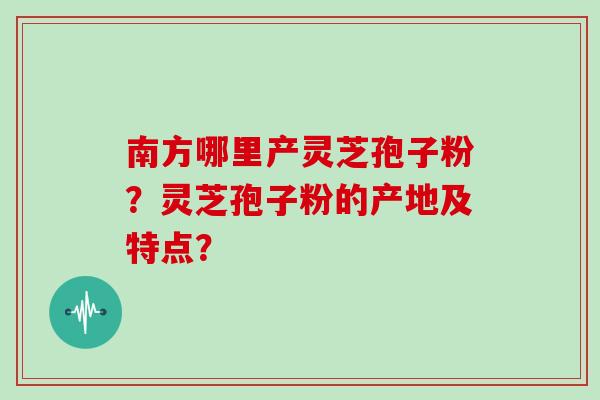 南方哪里产灵芝孢子粉？灵芝孢子粉的产地及特点？