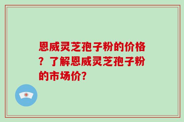 恩威灵芝孢子粉的价格？了解恩威灵芝孢子粉的市场价？