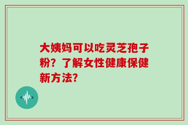 大姨妈可以吃灵芝孢子粉？了解女性健康保健新方法？