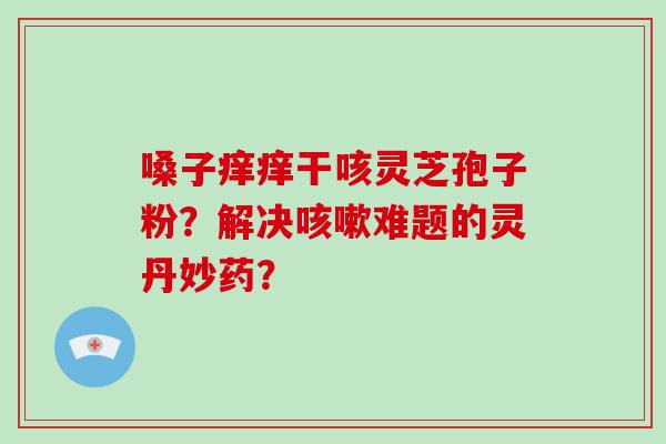 嗓子痒痒干咳灵芝孢子粉？解决咳嗽难题的灵丹妙药？