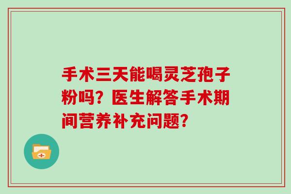 手术三天能喝灵芝孢子粉吗？医生解答手术期间营养补充问题？