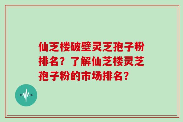仙芝楼破壁灵芝孢子粉排名？了解仙芝楼灵芝孢子粉的市场排名？