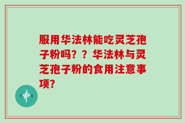 服用华法林能吃灵芝孢子粉吗？？华法林与灵芝孢子粉的食用注意事项？