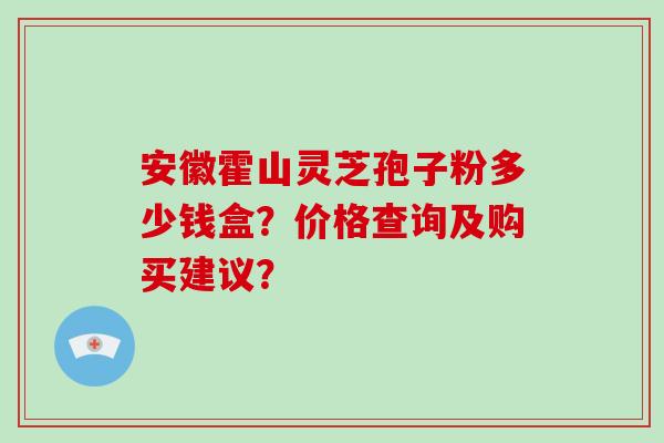 安徽霍山灵芝孢子粉多少钱盒？价格查询及购买建议？
