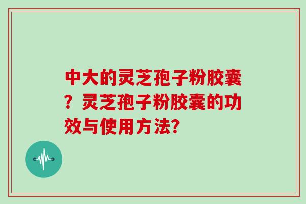 中大的灵芝孢子粉胶囊？灵芝孢子粉胶囊的功效与使用方法？