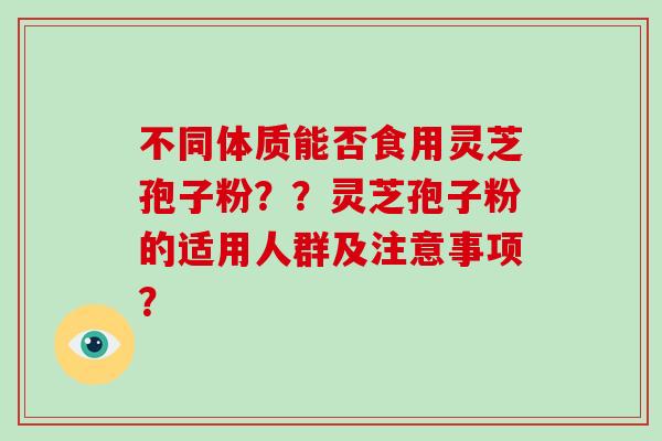 不同体质能否食用灵芝孢子粉？？灵芝孢子粉的适用人群及注意事项？