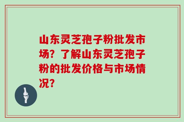 山东灵芝孢子粉批发市场？了解山东灵芝孢子粉的批发价格与市场情况？