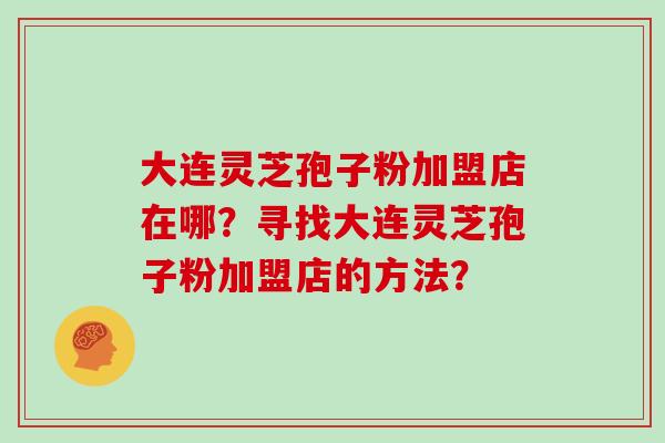 大连灵芝孢子粉加盟店在哪？寻找大连灵芝孢子粉加盟店的方法？