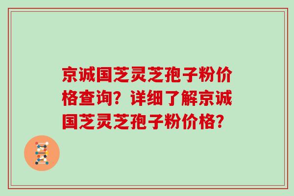 京诚国芝灵芝孢子粉价格查询？详细了解京诚国芝灵芝孢子粉价格？