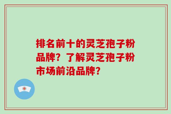 排名前十的灵芝孢子粉品牌？了解灵芝孢子粉市场前沿品牌？