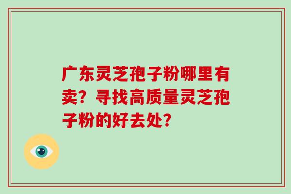 广东灵芝孢子粉哪里有卖？寻找高质量灵芝孢子粉的好去处？
