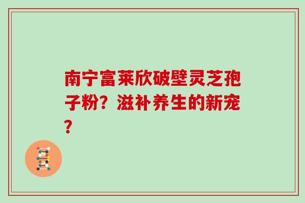 南宁富莱欣破壁灵芝孢子粉？滋补养生的新宠？