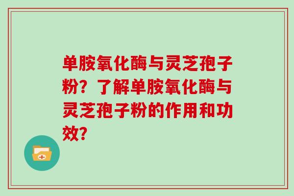单胺氧化酶与灵芝孢子粉？了解单胺氧化酶与灵芝孢子粉的作用和功效？
