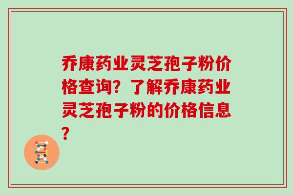 乔康药业灵芝孢子粉价格查询？了解乔康药业灵芝孢子粉的价格信息？