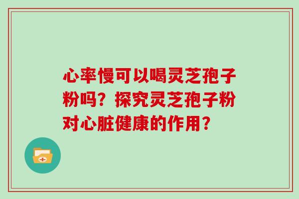 心率慢可以喝灵芝孢子粉吗？探究灵芝孢子粉对心脏健康的作用？