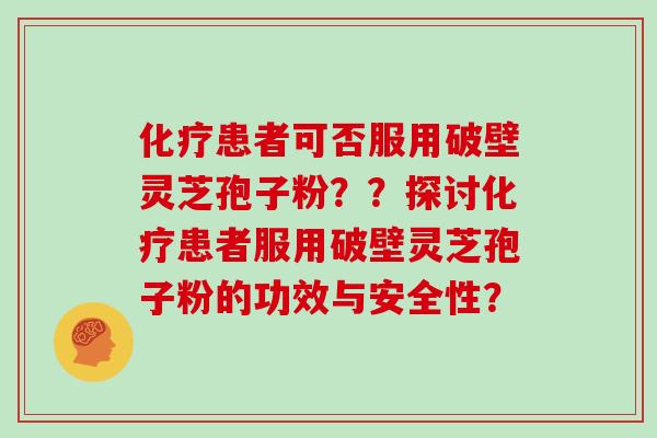 化疗患者可否服用破壁灵芝孢子粉？？探讨化疗患者服用破壁灵芝孢子粉的功效与安全性？