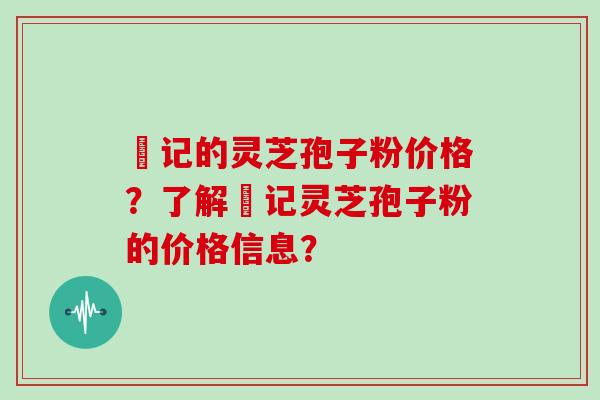 哖记的灵芝孢子粉价格？了解哖记灵芝孢子粉的价格信息？