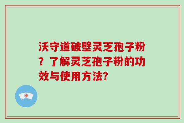 沃守道破壁灵芝孢子粉？了解灵芝孢子粉的功效与使用方法？