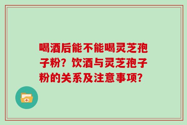 喝酒后能不能喝灵芝孢子粉？饮酒与灵芝孢子粉的关系及注意事项？