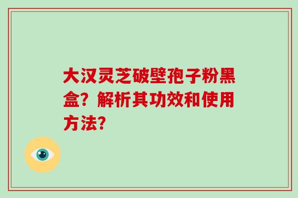 大汉灵芝破壁孢子粉黑盒？解析其功效和使用方法？