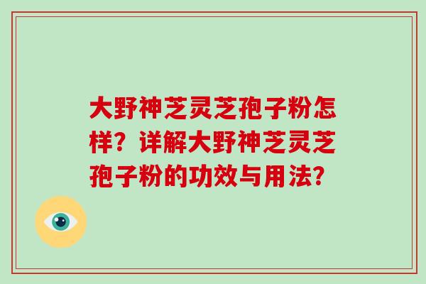 大野神芝灵芝孢子粉怎样？详解大野神芝灵芝孢子粉的功效与用法？
