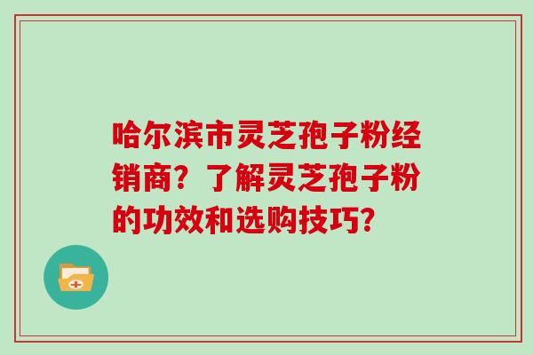 哈尔滨市灵芝孢子粉经销商？了解灵芝孢子粉的功效和选购技巧？