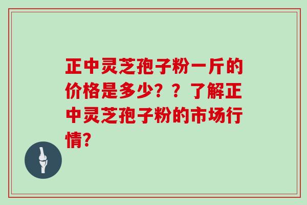 正中灵芝孢子粉一斤的价格是多少？？了解正中灵芝孢子粉的市场行情？