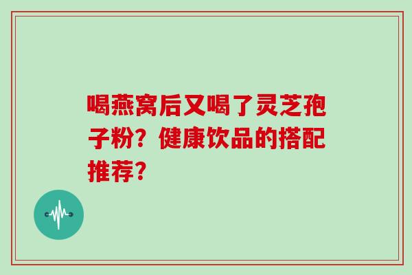 喝燕窝后又喝了灵芝孢子粉？健康饮品的搭配推荐？