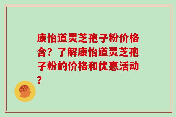 康怡道灵芝孢子粉价格合？了解康怡道灵芝孢子粉的价格和优惠活动？