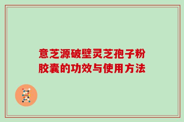 意芝源破壁灵芝孢子粉胶囊的功效与使用方法