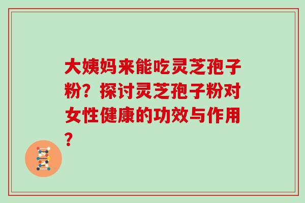 大姨妈来能吃灵芝孢子粉？探讨灵芝孢子粉对女性健康的功效与作用？