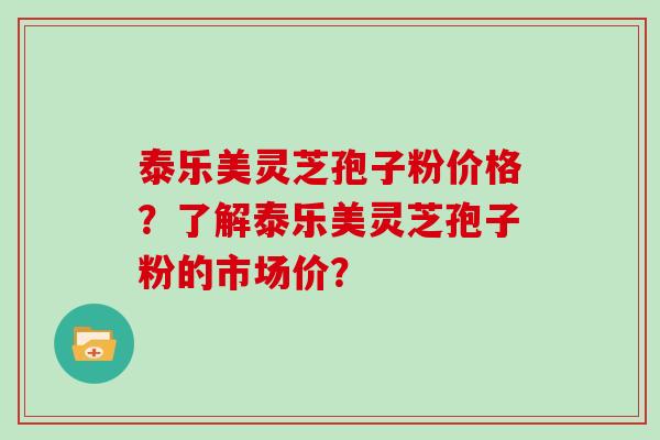 泰乐美灵芝孢子粉价格？了解泰乐美灵芝孢子粉的市场价？