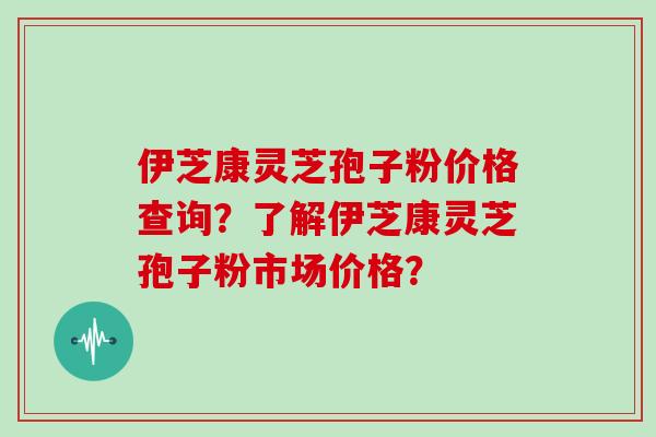 伊芝康灵芝孢子粉价格查询？了解伊芝康灵芝孢子粉市场价格？
