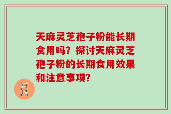 天麻灵芝孢子粉能长期食用吗?探讨天麻灵芝孢子粉的长期食用效果和注意事项?-第1张图片-灵芝大师 天麻灵芝孢子粉能长期食用吗?探讨天麻灵芝孢子粉的长期食用效果和注意事项?-第1张图片-灵芝大师