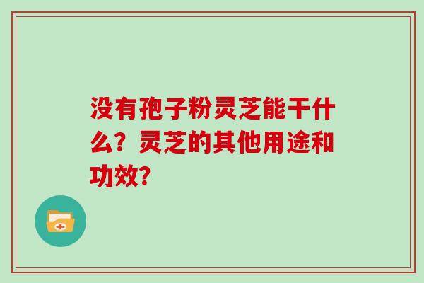 没有孢子粉灵芝能干什么？灵芝的其他用途和功效？