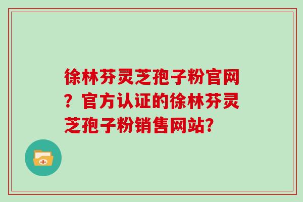 徐林芬灵芝孢子粉官网？官方认证的徐林芬灵芝孢子粉销售网站？