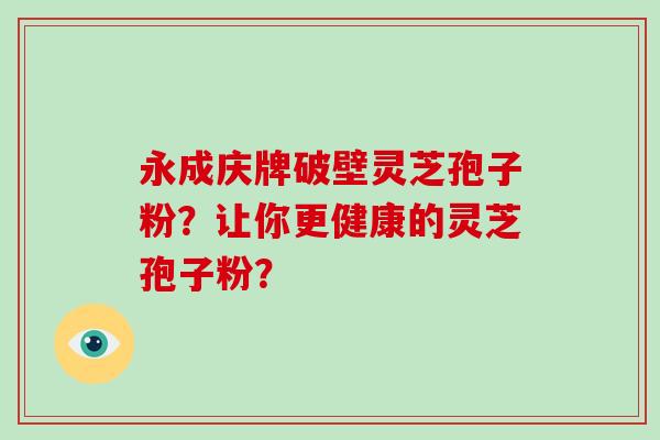 永成庆牌破壁灵芝孢子粉？让你更健康的灵芝孢子粉？