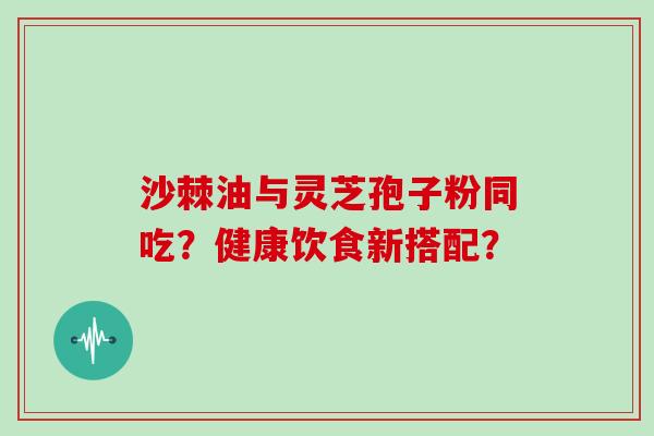 沙棘油与灵芝孢子粉同吃？健康饮食新搭配？