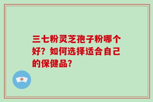 三七粉灵芝孢子粉哪个好？如何选择适合自己的保健品？