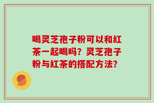 喝灵芝孢子粉可以和红茶一起喝吗？灵芝孢子粉与红茶的搭配方法？