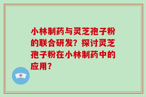 小林制药与灵芝孢子粉的联合研发？探讨灵芝孢子粉在小林制药中的应用？