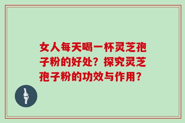女人每天喝一杯灵芝孢子粉的好处？探究灵芝孢子粉的功效与作用？