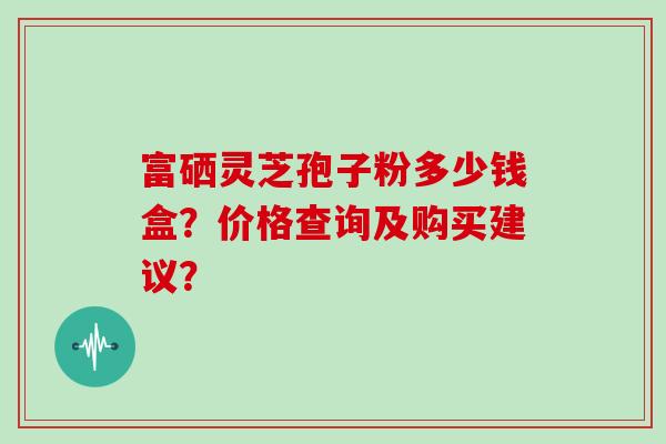 富硒灵芝孢子粉多少钱盒？价格查询及购买建议？
