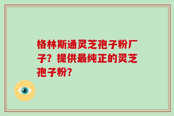 格林斯通灵芝孢子粉厂子？提供最纯正的灵芝孢子粉？
