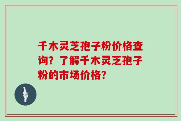 千木灵芝孢子粉价格查询？了解千木灵芝孢子粉的市场价格？