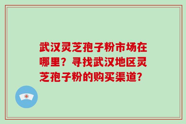 武汉灵芝孢子粉市场在哪里？寻找武汉地区灵芝孢子粉的购买渠道？