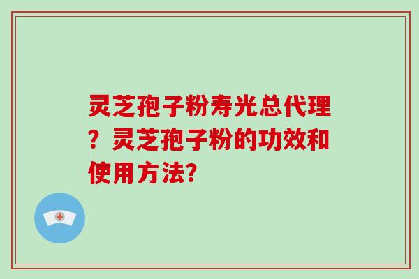 灵芝孢子粉寿光总代理？灵芝孢子粉的功效和使用方法？